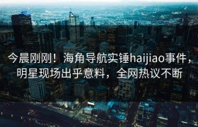 今晨刚刚！海角导航实锤haijiao事件，明星现场出乎意料，全网热议不断