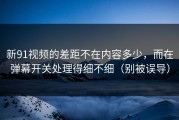 新91视频的差距不在内容多少，而在弹幕开关处理得细不细（别被误导）