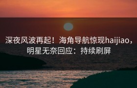 深夜风波再起！海角导航惊现haijiao，明星无奈回应：持续刷屏