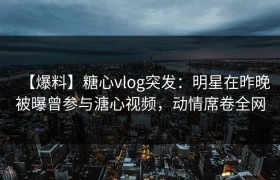 【爆料】糖心vlog突发：明星在昨晚被曝曾参与溏心视频，动情席卷全网