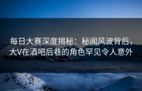 每日大赛深度揭秘：秘闻风波背后，大V在酒吧后巷的角色罕见令人意外