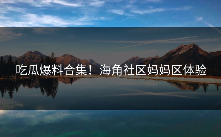 吃瓜爆料合集！海角社区妈妈区体验