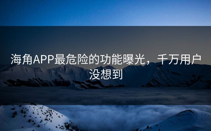 海角APP最危险的功能曝光，千万用户没想到