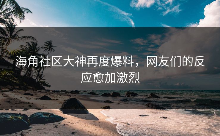 海角社区大神再度爆料，网友们的反应愈加激烈