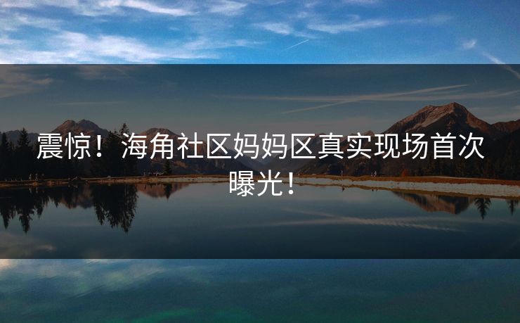 震惊！海角社区妈妈区真实现场首次曝光！