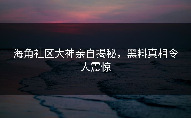 海角社区大神亲自揭秘，黑料真相令人震惊