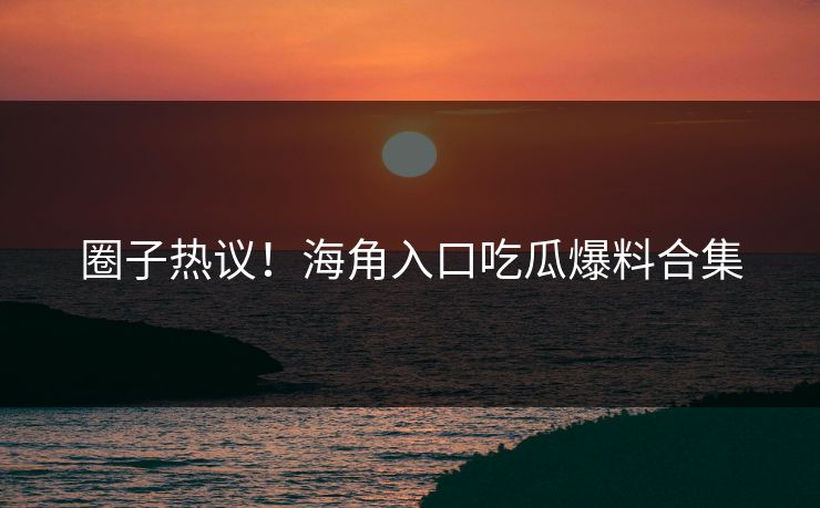 圈子热议！海角入口吃瓜爆料合集