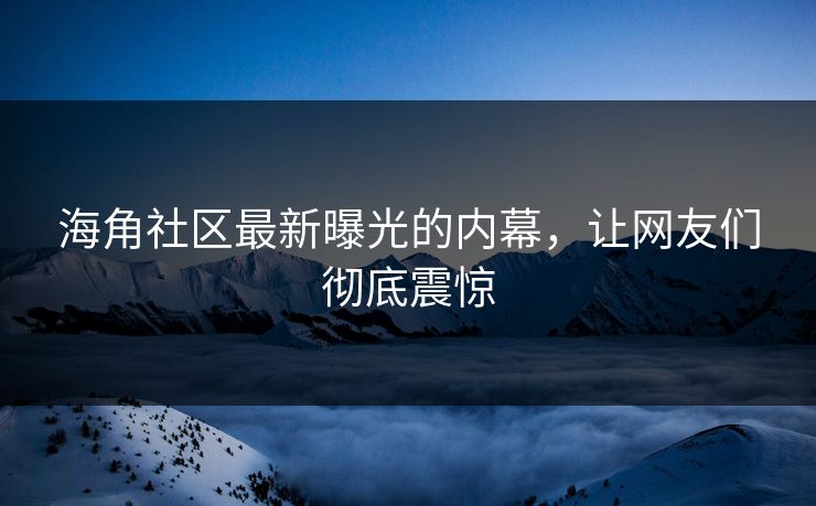 海角社区最新曝光的内幕，让网友们彻底震惊