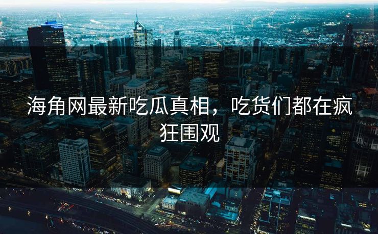 海角网最新吃瓜真相，吃货们都在疯狂围观