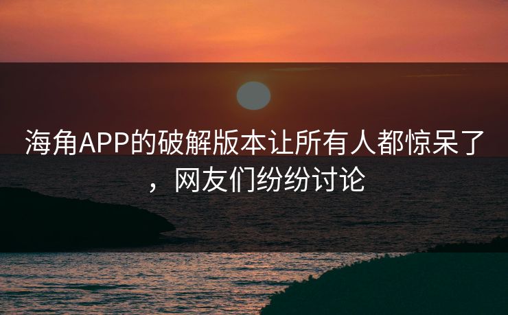 海角APP的破解版本让所有人都惊呆了，网友们纷纷讨论