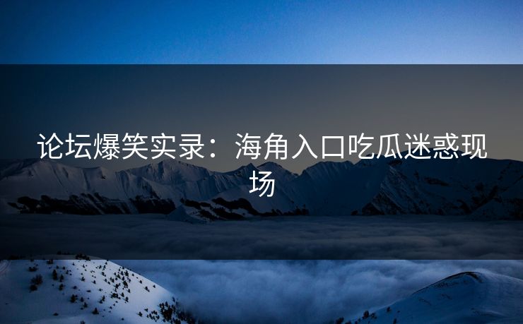 论坛爆笑实录：海角入口吃瓜迷惑现场