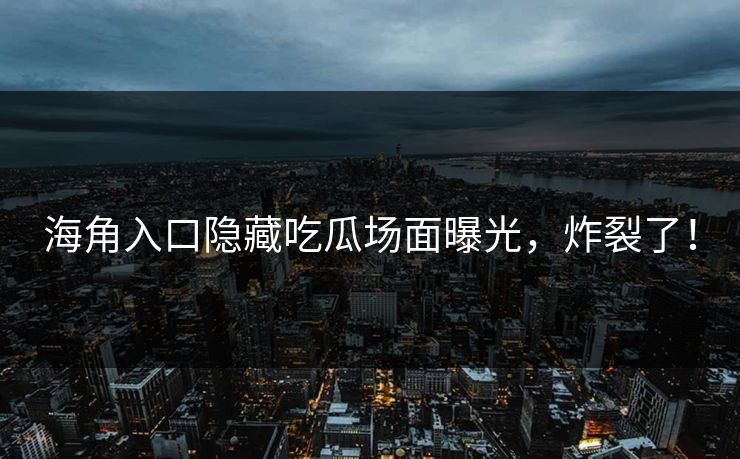 海角入口隐藏吃瓜场面曝光，炸裂了！
