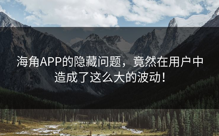 海角APP的隐藏问题，竟然在用户中造成了这么大的波动！