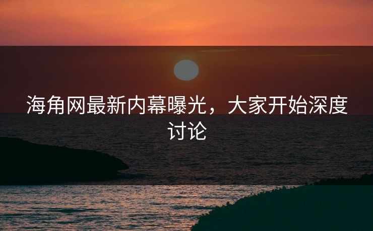 海角网最新内幕曝光，大家开始深度讨论