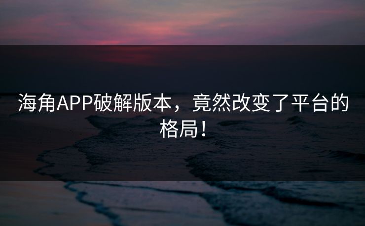 海角APP破解版本，竟然改变了平台的格局！