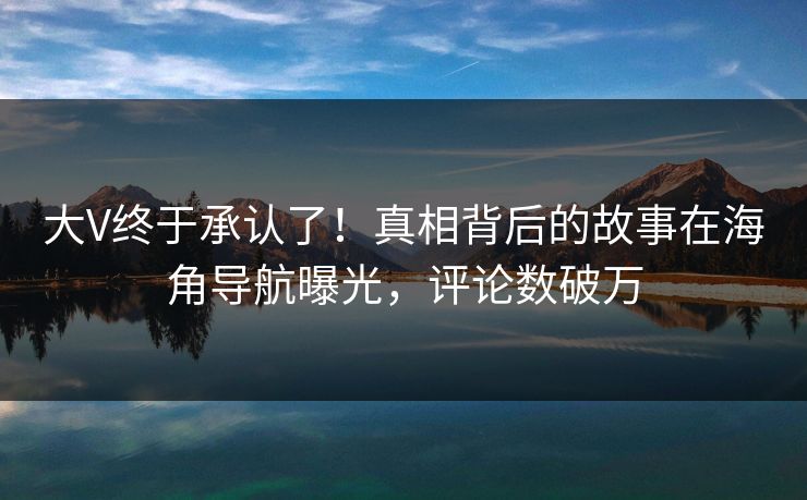 大V终于承认了！真相背后的故事在海角导航曝光，评论数破万