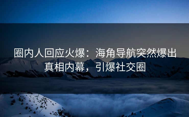 圈内人回应火爆：海角导航突然爆出真相内幕，引爆社交圈