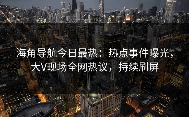 海角导航今日最热：热点事件曝光，大V现场全网热议，持续刷屏