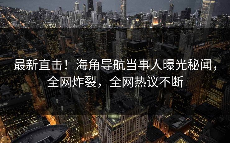 最新直击！海角导航当事人曝光秘闻，全网炸裂，全网热议不断