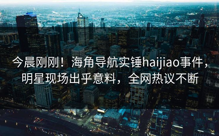 今晨刚刚！海角导航实锤haijiao事件，明星现场出乎意料，全网热议不断