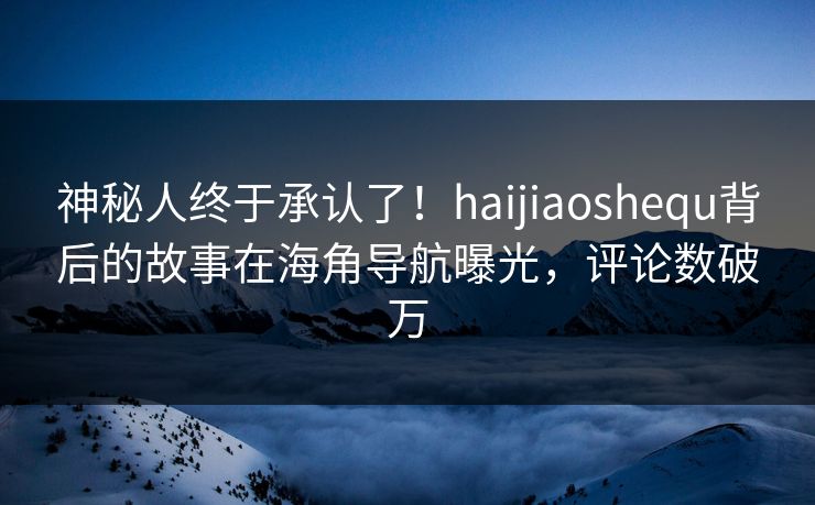 神秘人终于承认了！haijiaoshequ背后的故事在海角导航曝光，评论数破万