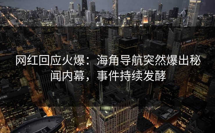 网红回应火爆：海角导航突然爆出秘闻内幕，事件持续发酵