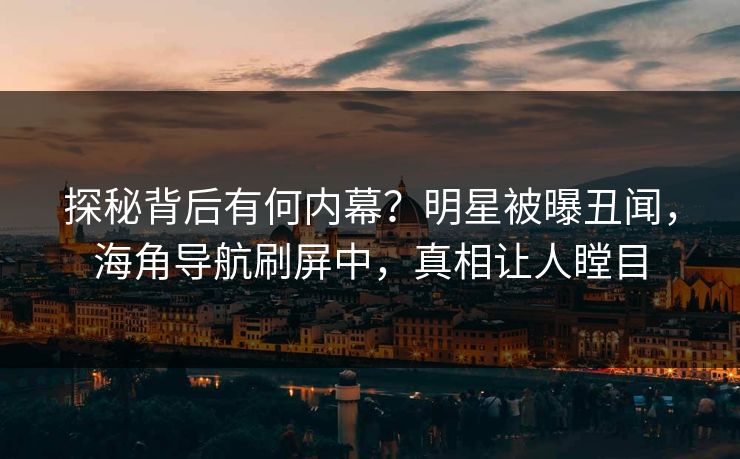 探秘背后有何内幕？明星被曝丑闻，海角导航刷屏中，真相让人瞠目