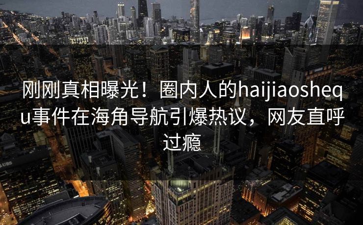 刚刚真相曝光！圈内人的haijiaoshequ事件在海角导航引爆热议，网友直呼过瘾