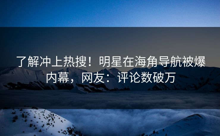 了解冲上热搜！明星在海角导航被爆内幕，网友：评论数破万