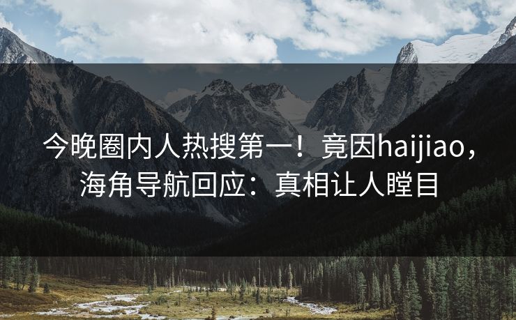 今晚圈内人热搜第一！竟因haijiao，海角导航回应：真相让人瞠目