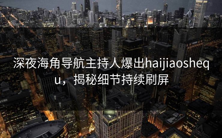 深夜海角导航主持人爆出haijiaoshequ，揭秘细节持续刷屏