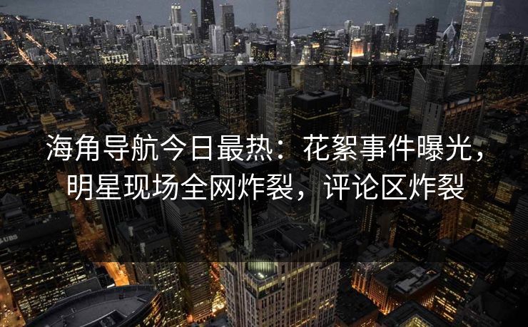 海角导航今日最热：花絮事件曝光，明星现场全网炸裂，评论区炸裂