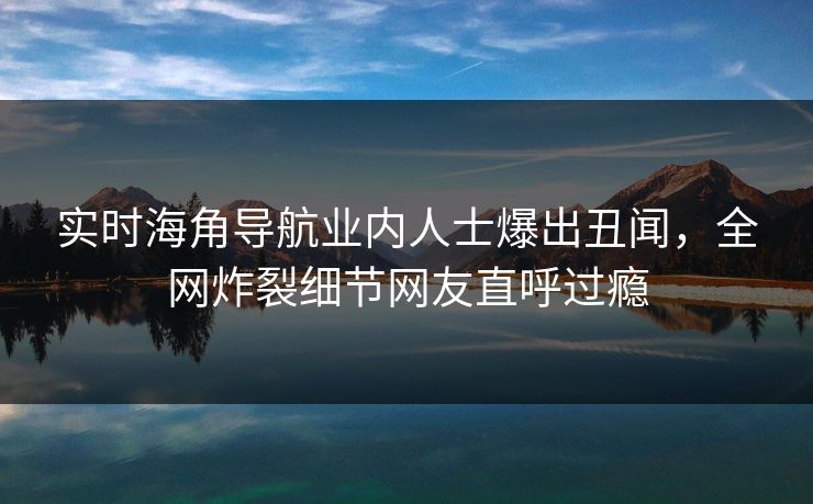 实时海角导航业内人士爆出丑闻，全网炸裂细节网友直呼过瘾