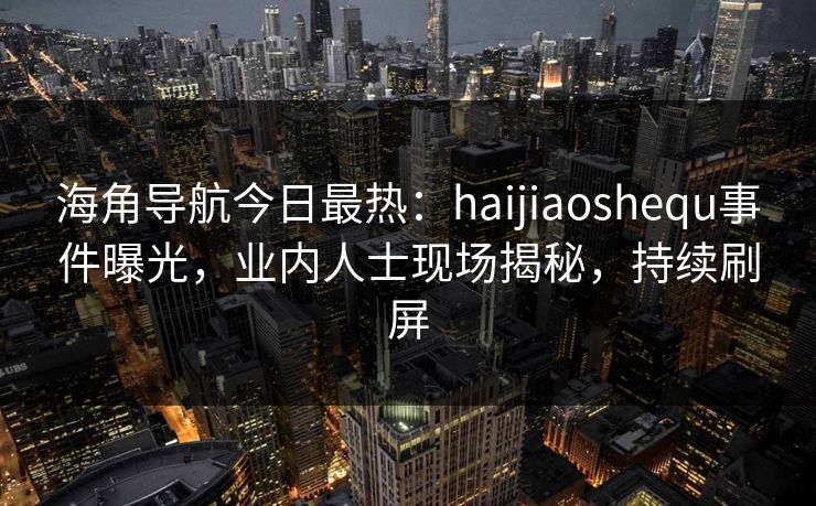 海角导航今日最热：haijiaoshequ事件曝光，业内人士现场揭秘，持续刷屏