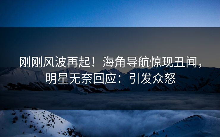 刚刚风波再起！海角导航惊现丑闻，明星无奈回应：引发众怒