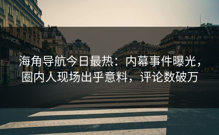 海角导航今日最热：内幕事件曝光，圈内人现场出乎意料，评论数破万