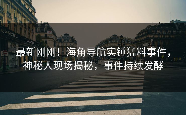 最新刚刚！海角导航实锤猛料事件，神秘人现场揭秘，事件持续发酵