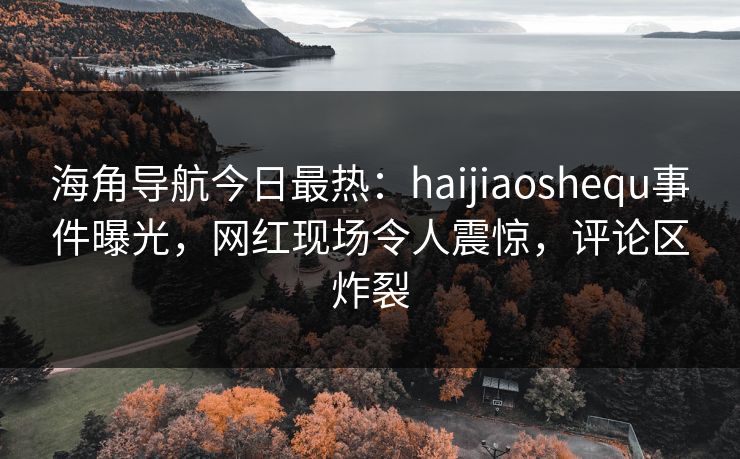 海角导航今日最热：haijiaoshequ事件曝光，网红现场令人震惊，评论区炸裂