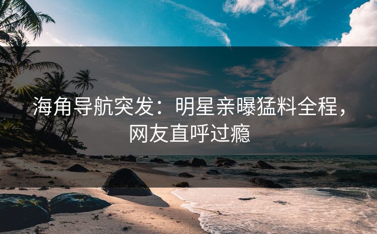 海角导航突发：明星亲曝猛料全程，网友直呼过瘾