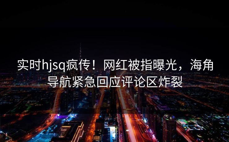 实时hjsq疯传！网红被指曝光，海角导航紧急回应评论区炸裂