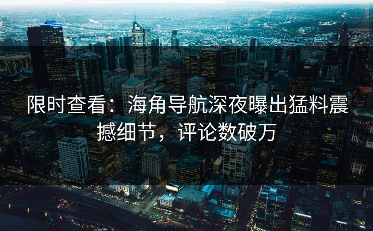 限时查看：海角导航深夜曝出猛料震撼细节，评论数破万