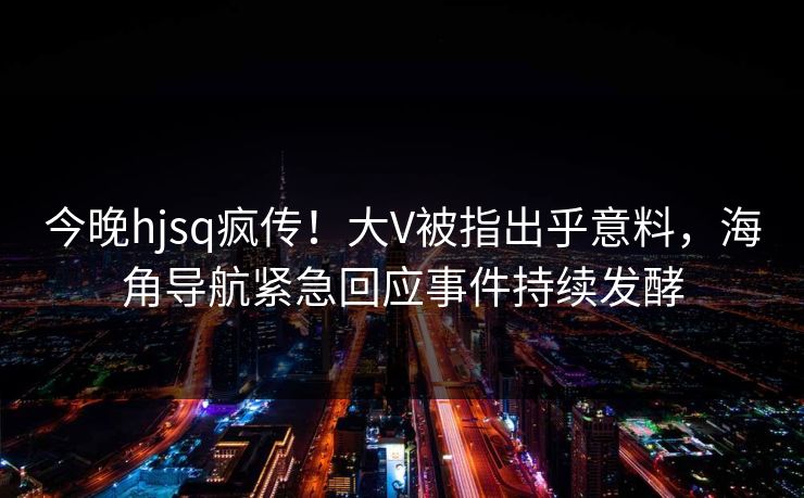 今晚hjsq疯传！大V被指出乎意料，海角导航紧急回应事件持续发酵
