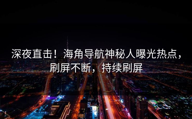 深夜直击！海角导航神秘人曝光热点，刷屏不断，持续刷屏