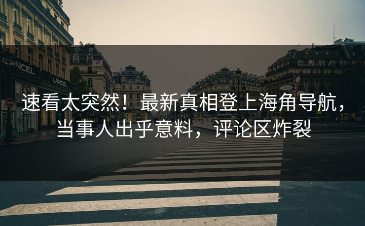 速看太突然！最新真相登上海角导航，当事人出乎意料，评论区炸裂