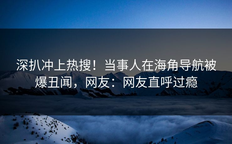 深扒冲上热搜！当事人在海角导航被爆丑闻，网友：网友直呼过瘾