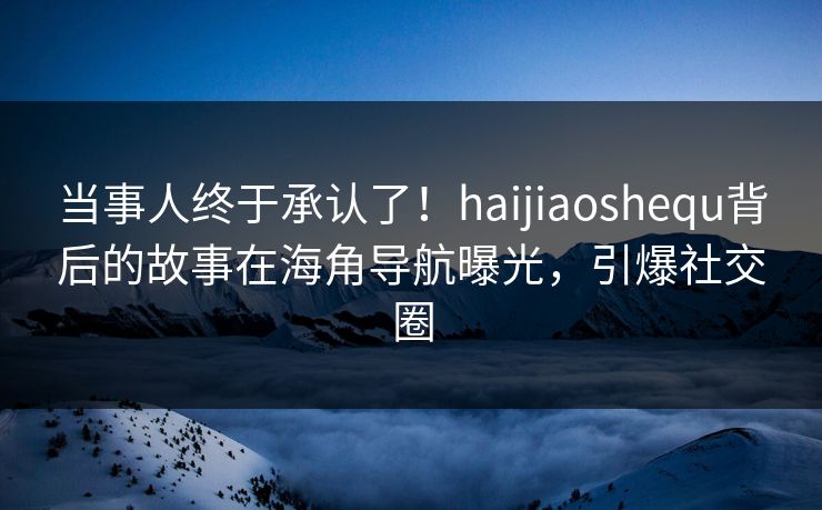当事人终于承认了！haijiaoshequ背后的故事在海角导航曝光，引爆社交圈