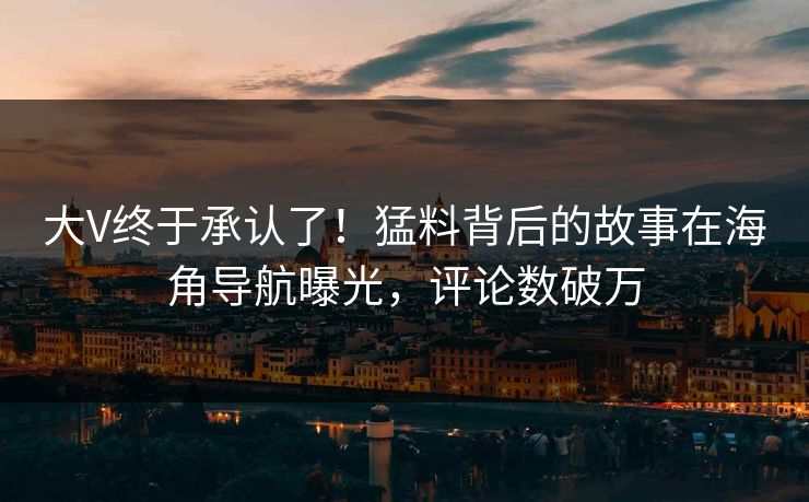 大V终于承认了！猛料背后的故事在海角导航曝光，评论数破万