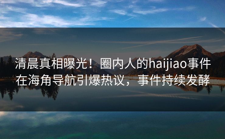 清晨真相曝光！圈内人的haijiao事件在海角导航引爆热议，事件持续发酵