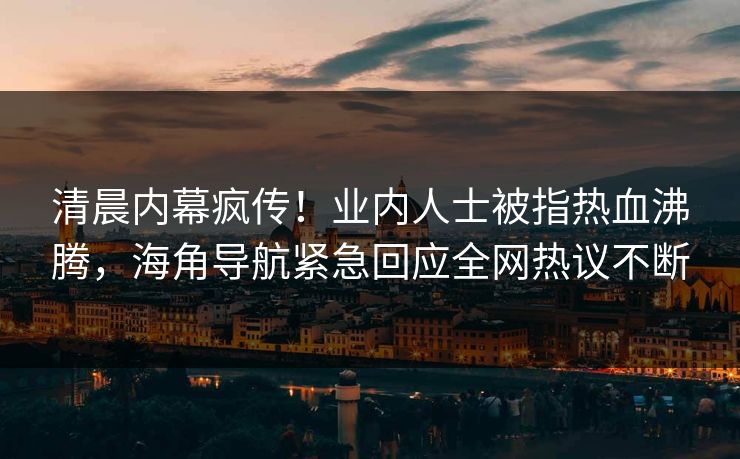 清晨内幕疯传！业内人士被指热血沸腾，海角导航紧急回应全网热议不断