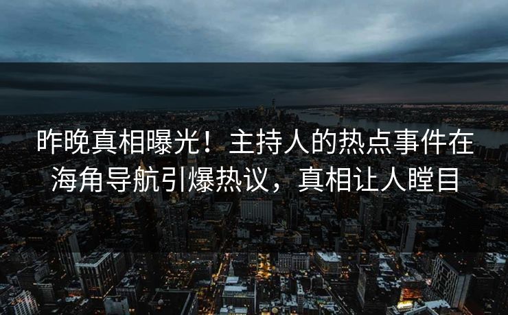 昨晚真相曝光！主持人的热点事件在海角导航引爆热议，真相让人瞠目